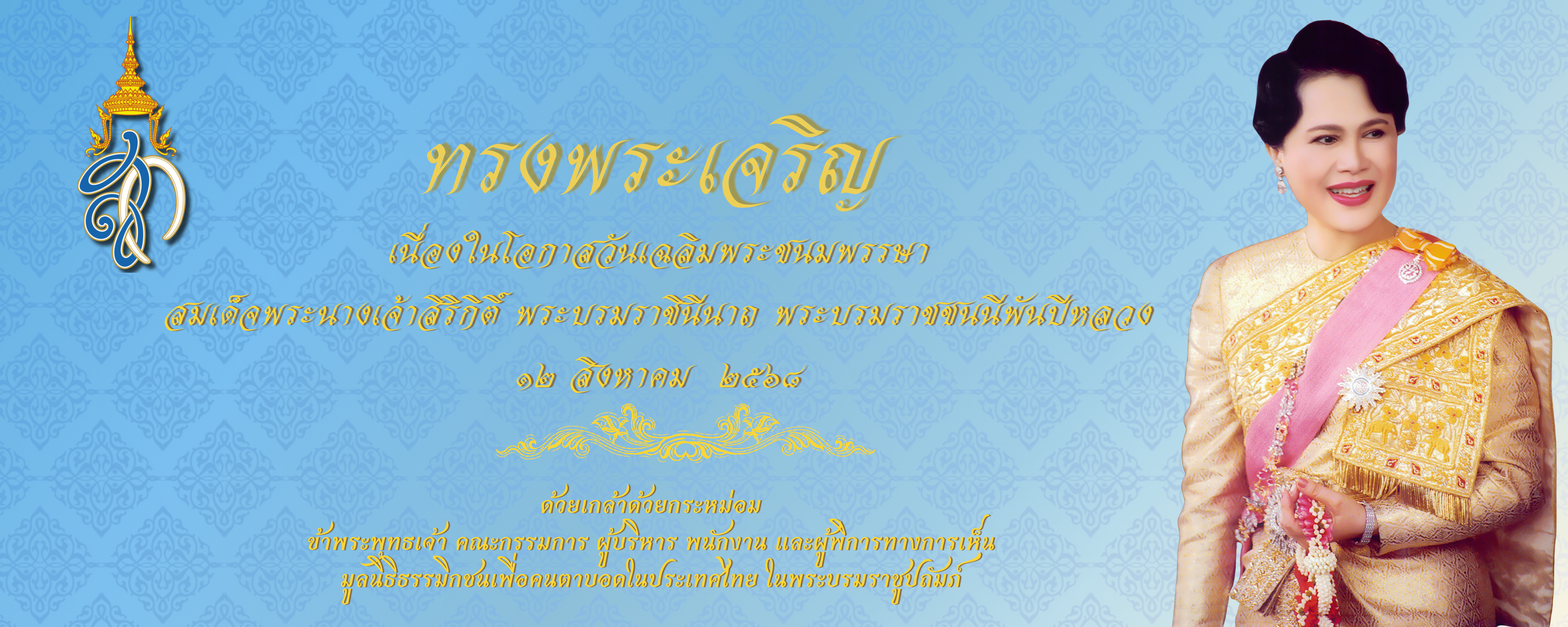 ภาพนี้เป็นป้ายถวายพระพร เนื่องในวันเฉลิมพระชนมพรรษา 12 สิงหาคม 2568 ของสมเด็จพระนางเจ้าสิริกิติ์ พระบรมราชชนนีพันปีหลวง พื้นหลังเป็นลายไทยสีฟ้า มีตราประจำพระองค์ด้านซ้าย พระบรมฉายาลักษณ์อยู่ด้านขวา และมีข้อความ “ทรงพระเจริญ” พร้อมคำถวายพระพรจากมูลนิธิธรรมิกชนเพื่อคนตาบอดฯ ด้านล่าง